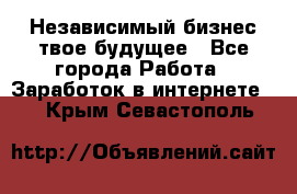 Независимый бизнес-твое будущее - Все города Работа » Заработок в интернете   . Крым,Севастополь